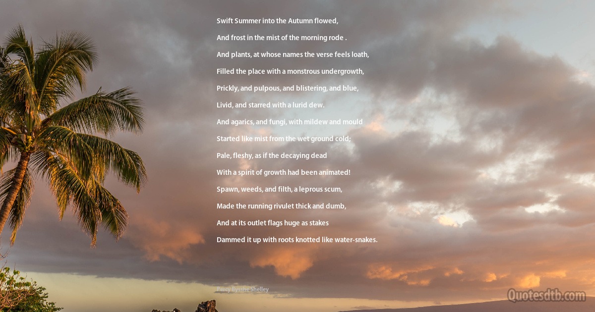Swift Summer into the Autumn flowed,

And frost in the mist of the morning rode .

And plants, at whose names the verse feels loath,

Filled the place with a monstrous undergrowth,

Prickly, and pulpous, and blistering, and blue,

Livid, and starred with a lurid dew.

And agarics, and fungi, with mildew and mould

Started like mist from the wet ground cold;

Pale, fleshy, as if the decaying dead

With a spirit of growth had been animated!

Spawn, weeds, and filth, a leprous scum,

Made the running rivulet thick and dumb,

And at its outlet flags huge as stakes

Dammed it up with roots knotted like water-snakes. (Percy Bysshe Shelley)