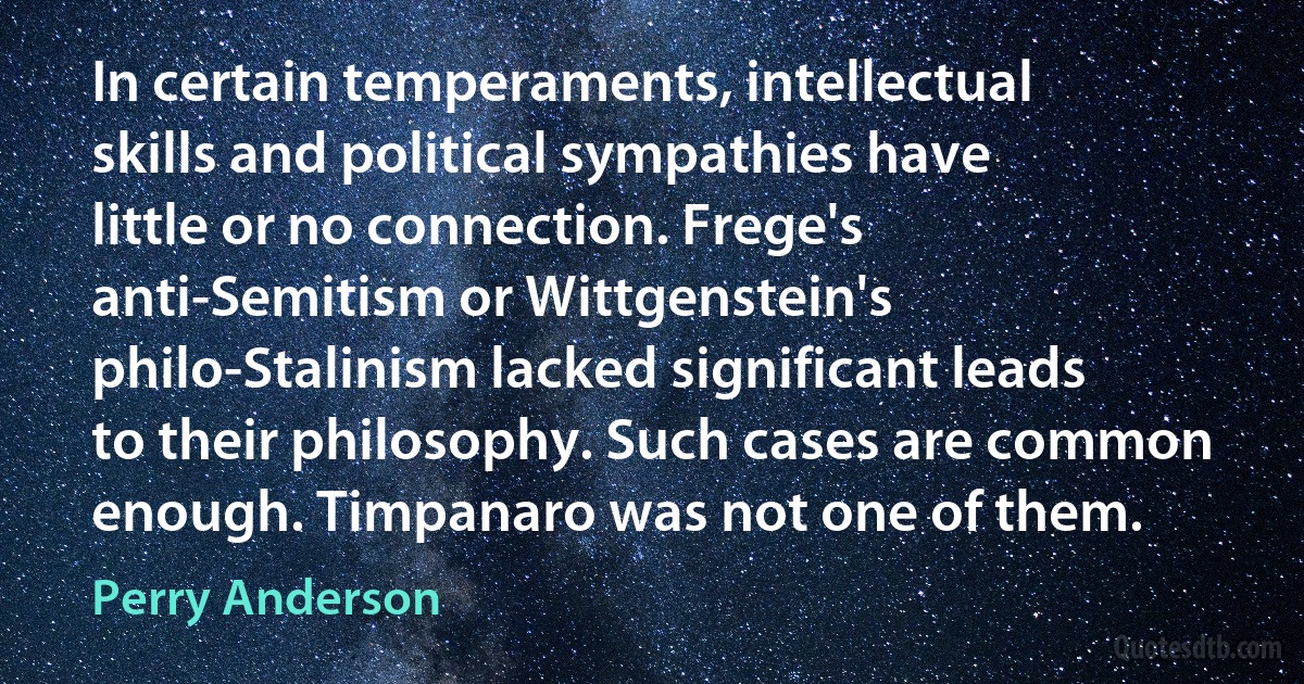 In certain temperaments, intellectual skills and political sympathies have little or no connection. Frege's anti-Semitism or Wittgenstein's philo-Stalinism lacked significant leads to their philosophy. Such cases are common enough. Timpanaro was not one of them. (Perry Anderson)