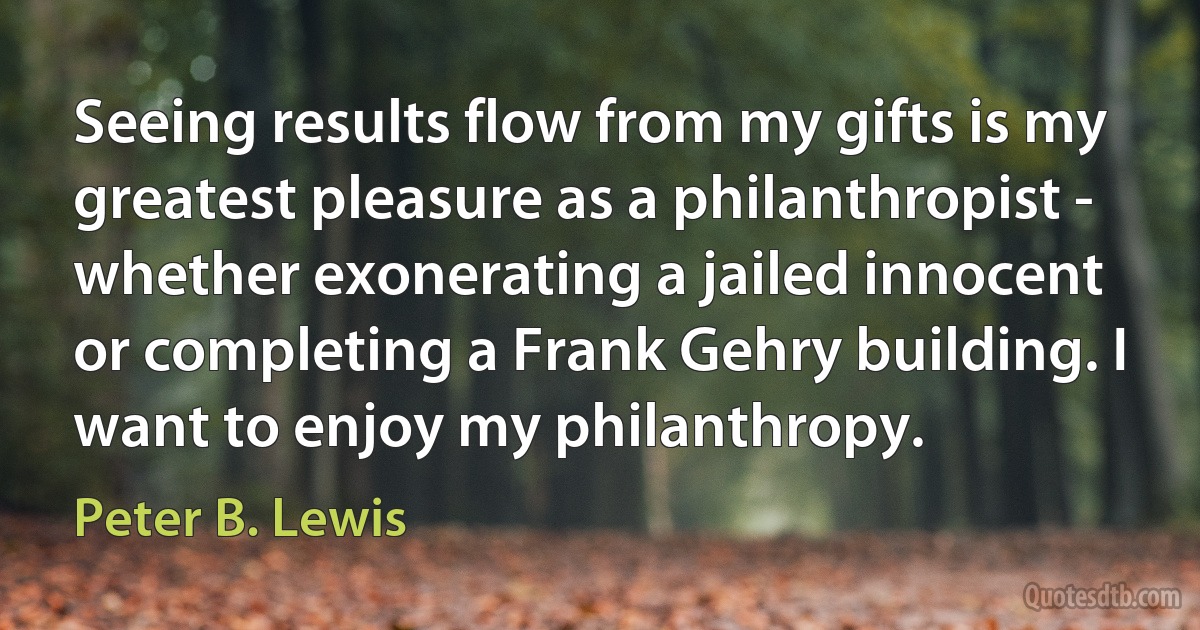 Seeing results flow from my gifts is my greatest pleasure as a philanthropist - whether exonerating a jailed innocent or completing a Frank Gehry building. I want to enjoy my philanthropy. (Peter B. Lewis)