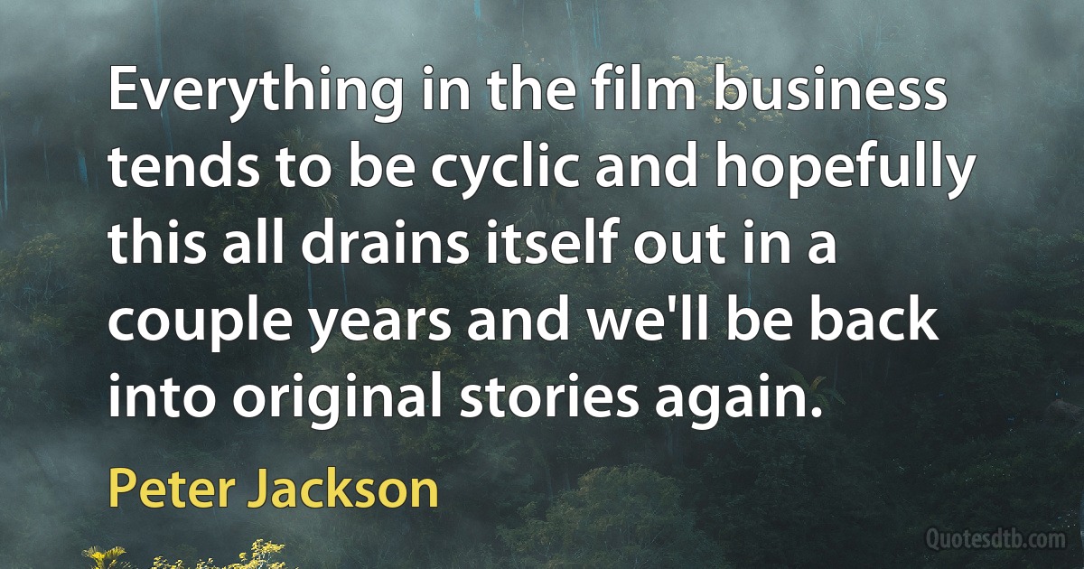 Everything in the film business tends to be cyclic and hopefully this all drains itself out in a couple years and we'll be back into original stories again. (Peter Jackson)