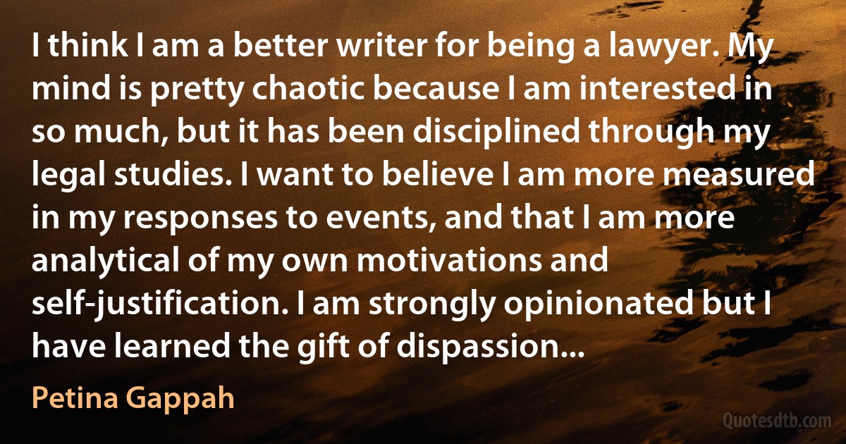 I think I am a better writer for being a lawyer. My mind is pretty chaotic because I am interested in so much, but it has been disciplined through my legal studies. I want to believe I am more measured in my responses to events, and that I am more analytical of my own motivations and self-justification. I am strongly opinionated but I have learned the gift of dispassion... (Petina Gappah)