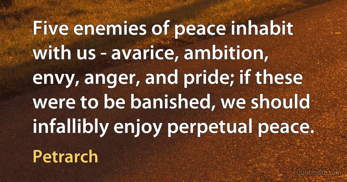 Five enemies of peace inhabit with us - avarice, ambition, envy, anger, and pride; if these were to be banished, we should infallibly enjoy perpetual peace. (Petrarch)