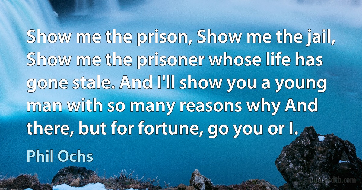 Show me the prison, Show me the jail, Show me the prisoner whose life has gone stale. And I'll show you a young man with so many reasons why And there, but for fortune, go you or I. (Phil Ochs)