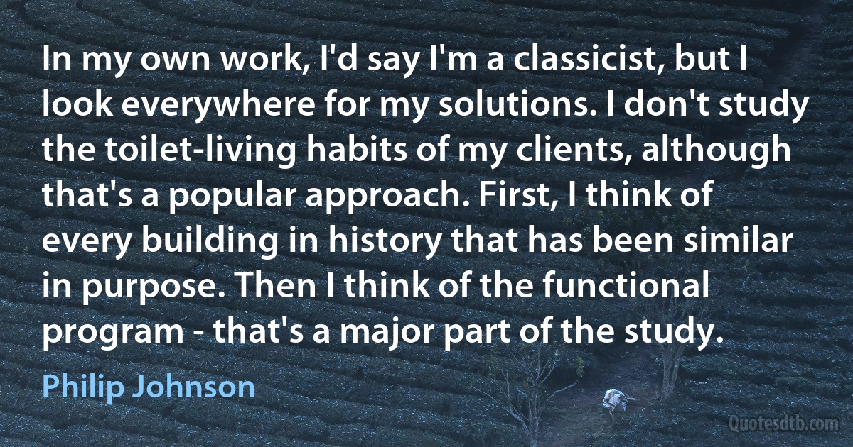 In my own work, I'd say I'm a classicist, but I look everywhere for my solutions. I don't study the toilet-living habits of my clients, although that's a popular approach. First, I think of every building in history that has been similar in purpose. Then I think of the functional program - that's a major part of the study. (Philip Johnson)