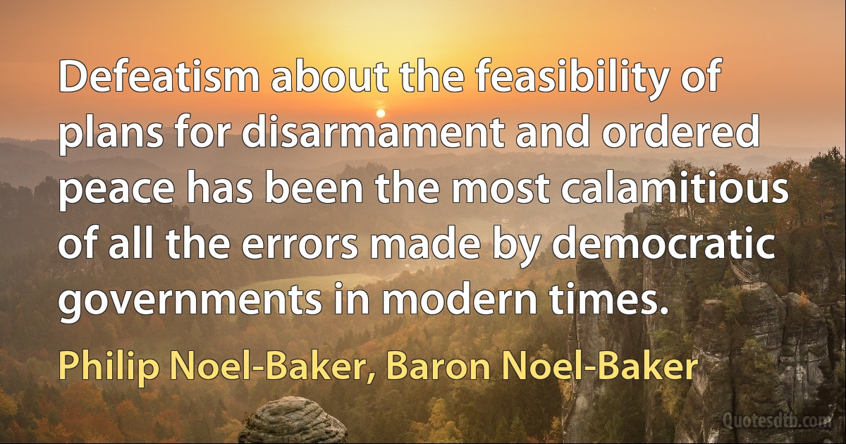 Defeatism about the feasibility of plans for disarmament and ordered peace has been the most calamitious of all the errors made by democratic governments in modern times. (Philip Noel-Baker, Baron Noel-Baker)