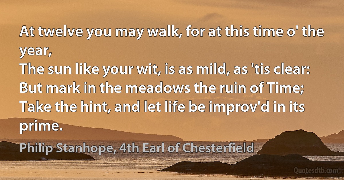 At twelve you may walk, for at this time o' the year,
The sun like your wit, is as mild, as 'tis clear:
But mark in the meadows the ruin of Time;
Take the hint, and let life be improv'd in its prime. (Philip Stanhope, 4th Earl of Chesterfield)