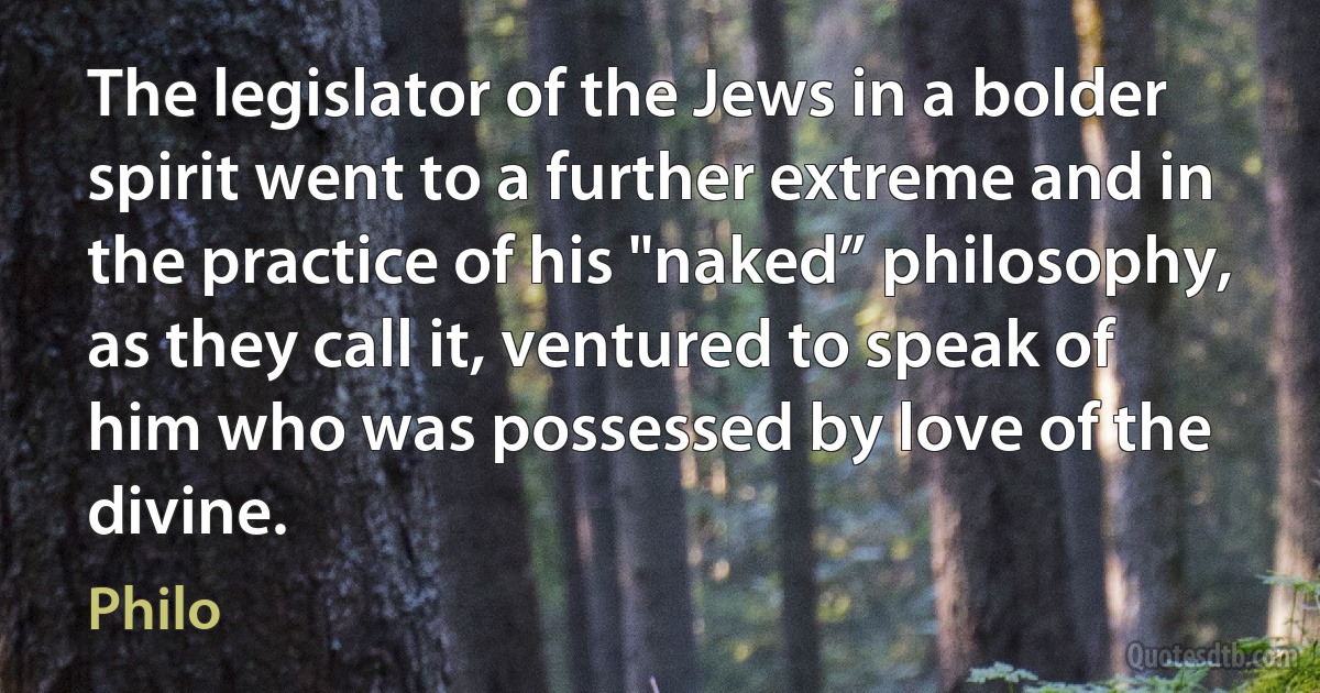 The legislator of the Jews in a bolder spirit went to a further extreme and in the practice of his "naked” philosophy, as they call it, ventured to speak of him who was possessed by love of the divine. (Philo)