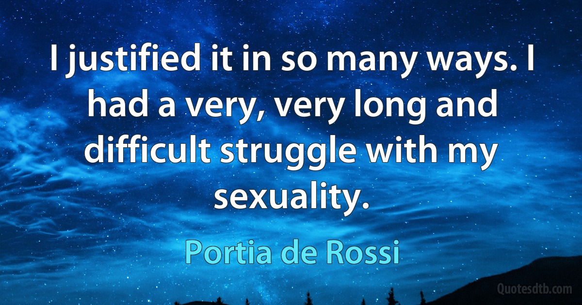 I justified it in so many ways. I had a very, very long and difficult struggle with my sexuality. (Portia de Rossi)