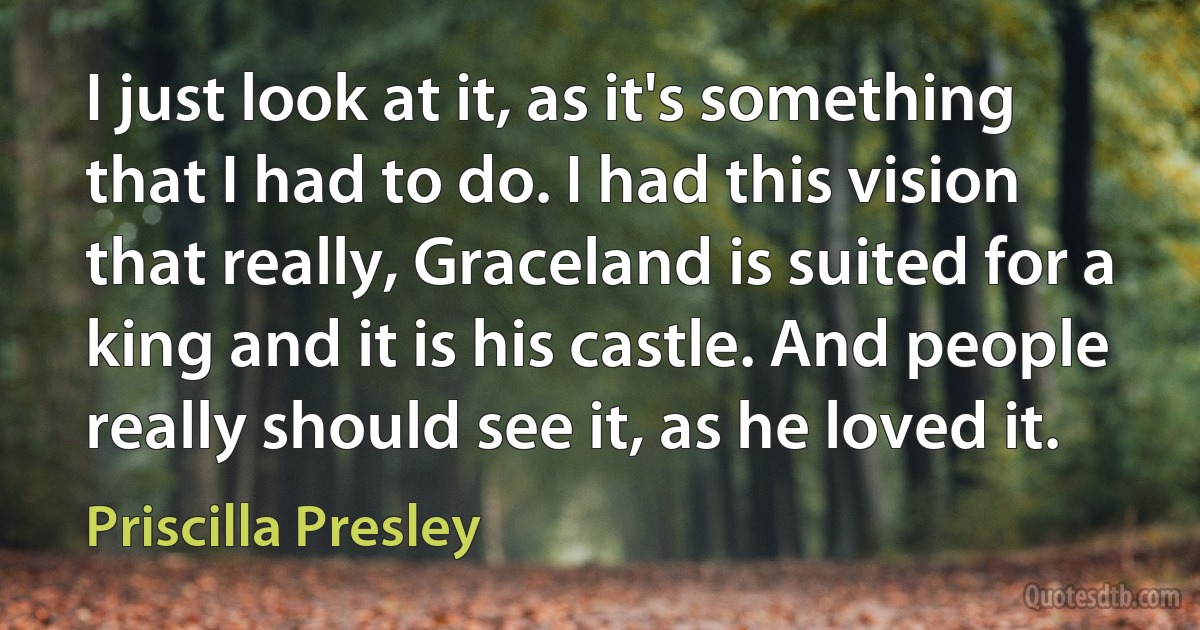 I just look at it, as it's something that I had to do. I had this vision that really, Graceland is suited for a king and it is his castle. And people really should see it, as he loved it. (Priscilla Presley)