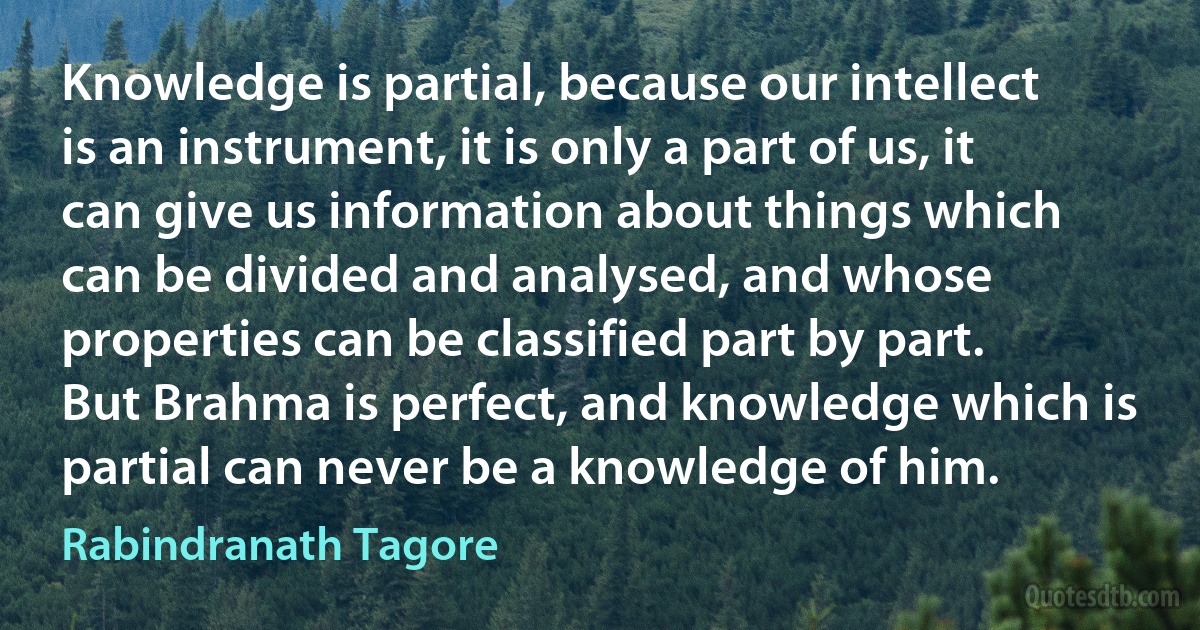 Knowledge is partial, because our intellect is an instrument, it is only a part of us, it can give us information about things which can be divided and analysed, and whose properties can be classified part by part. But Brahma is perfect, and knowledge which is partial can never be a knowledge of him. (Rabindranath Tagore)