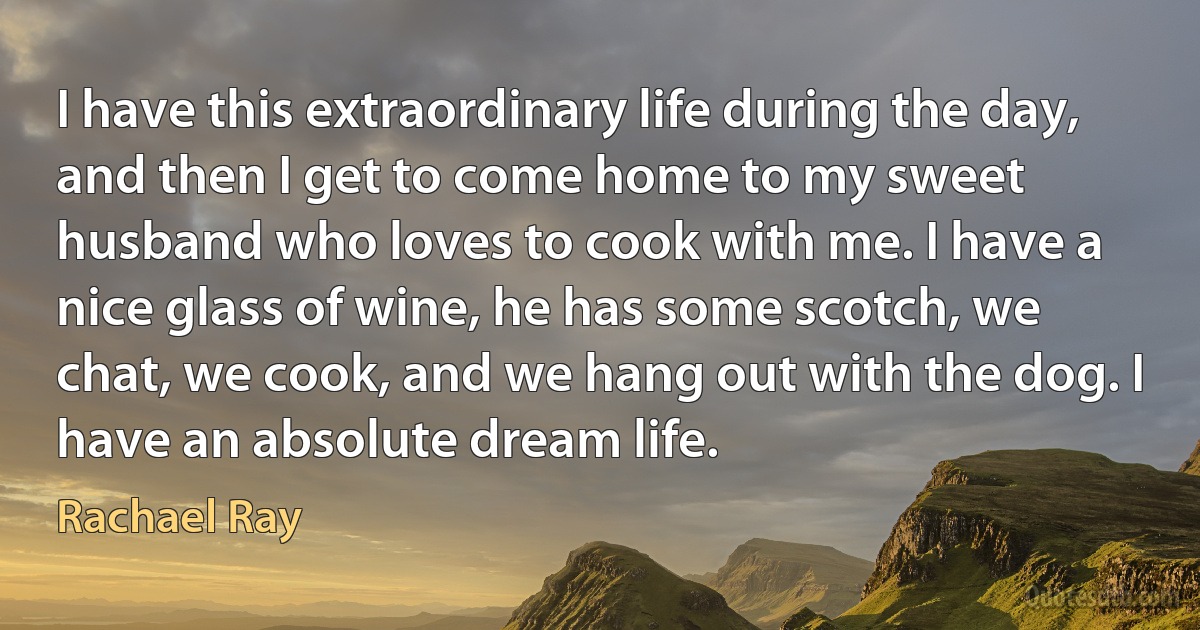 I have this extraordinary life during the day, and then I get to come home to my sweet husband who loves to cook with me. I have a nice glass of wine, he has some scotch, we chat, we cook, and we hang out with the dog. I have an absolute dream life. (Rachael Ray)