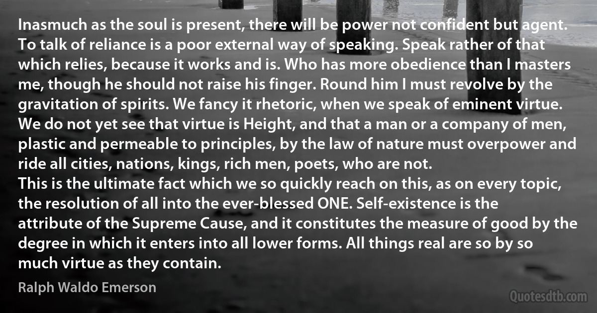 Inasmuch as the soul is present, there will be power not confident but agent. To talk of reliance is a poor external way of speaking. Speak rather of that which relies, because it works and is. Who has more obedience than I masters me, though he should not raise his finger. Round him I must revolve by the gravitation of spirits. We fancy it rhetoric, when we speak of eminent virtue. We do not yet see that virtue is Height, and that a man or a company of men, plastic and permeable to principles, by the law of nature must overpower and ride all cities, nations, kings, rich men, poets, who are not.
This is the ultimate fact which we so quickly reach on this, as on every topic, the resolution of all into the ever-blessed ONE. Self-existence is the attribute of the Supreme Cause, and it constitutes the measure of good by the degree in which it enters into all lower forms. All things real are so by so much virtue as they contain. (Ralph Waldo Emerson)