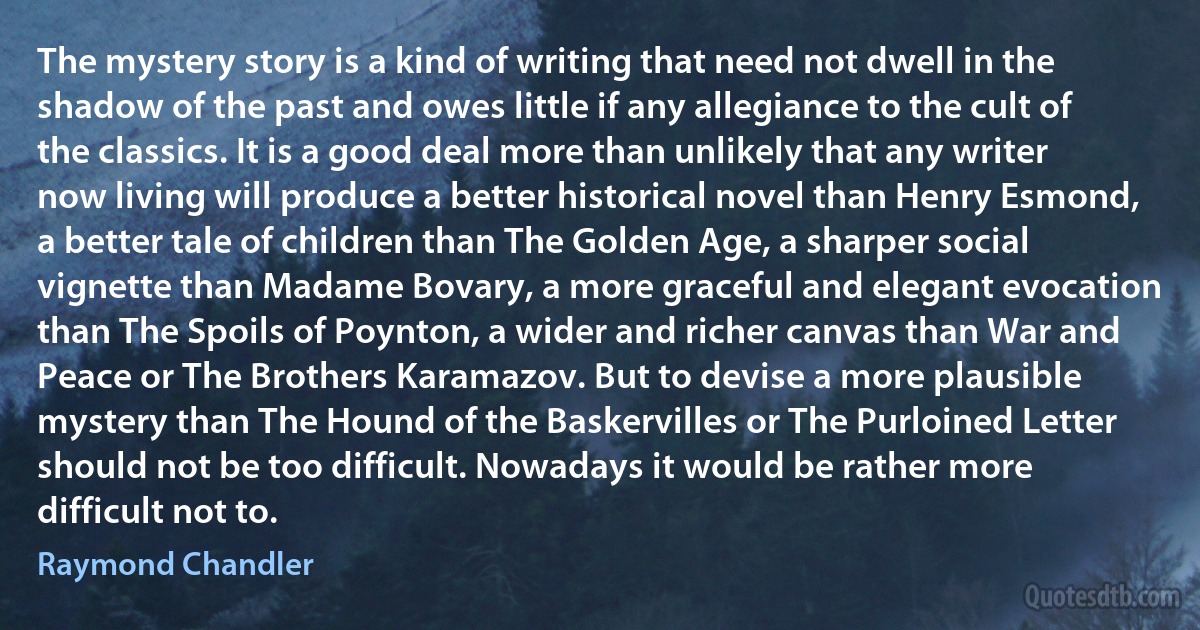 The mystery story is a kind of writing that need not dwell in the shadow of the past and owes little if any allegiance to the cult of the classics. It is a good deal more than unlikely that any writer now living will produce a better historical novel than Henry Esmond, a better tale of children than The Golden Age, a sharper social vignette than Madame Bovary, a more graceful and elegant evocation than The Spoils of Poynton, a wider and richer canvas than War and Peace or The Brothers Karamazov. But to devise a more plausible mystery than The Hound of the Baskervilles or The Purloined Letter should not be too difficult. Nowadays it would be rather more difficult not to. (Raymond Chandler)