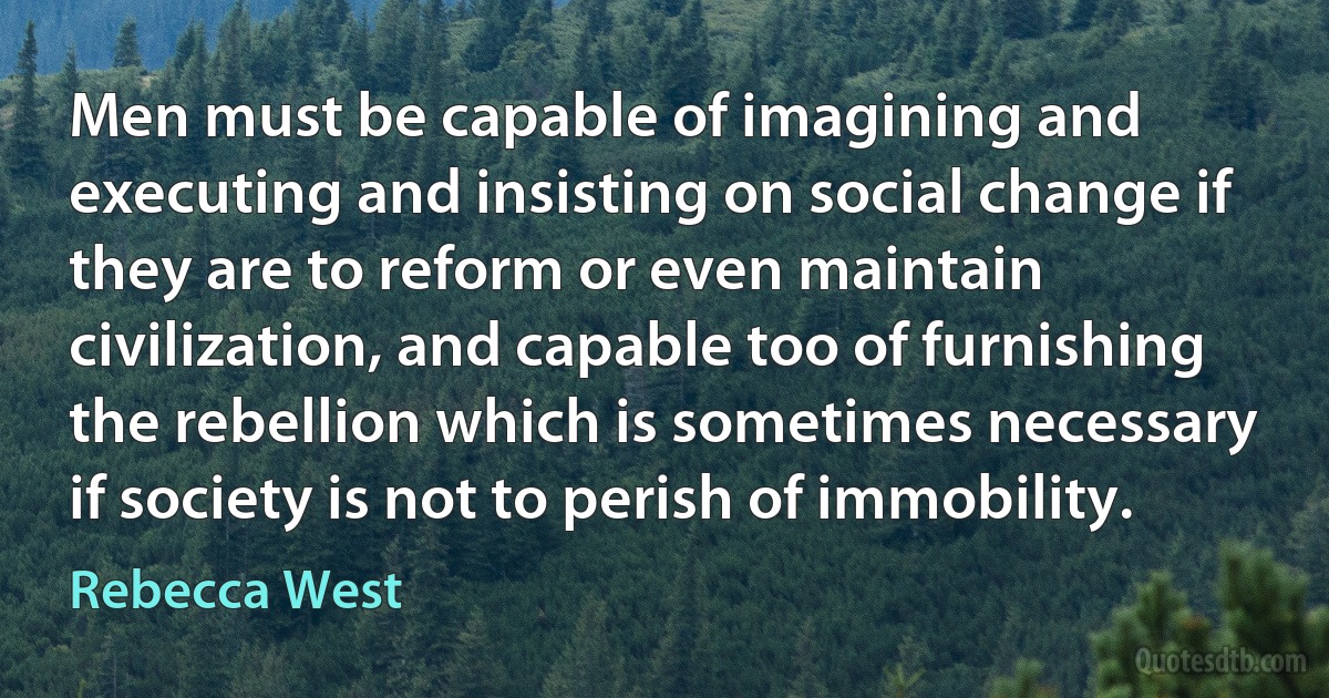 Men must be capable of imagining and executing and insisting on social change if they are to reform or even maintain civilization, and capable too of furnishing the rebellion which is sometimes necessary if society is not to perish of immobility. (Rebecca West)