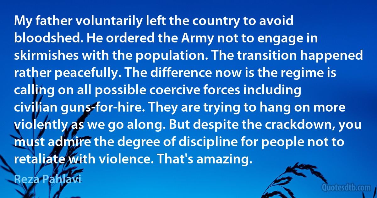 My father voluntarily left the country to avoid bloodshed. He ordered the Army not to engage in skirmishes with the population. The transition happened rather peacefully. The difference now is the regime is calling on all possible coercive forces including civilian guns-for-hire. They are trying to hang on more violently as we go along. But despite the crackdown, you must admire the degree of discipline for people not to retaliate with violence. That's amazing. (Reza Pahlavi)