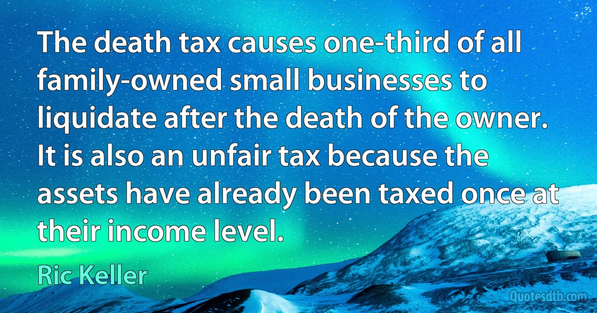 The death tax causes one-third of all family-owned small businesses to liquidate after the death of the owner. It is also an unfair tax because the assets have already been taxed once at their income level. (Ric Keller)