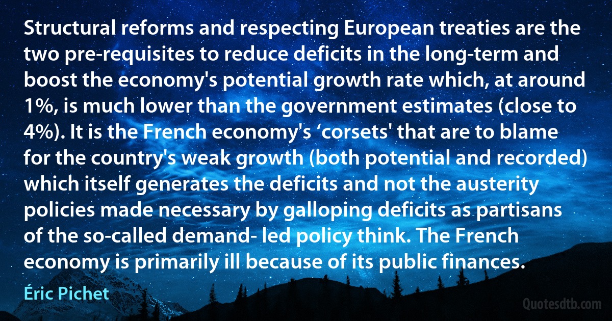 Structural reforms and respecting European treaties are the two pre-requisites to reduce deficits in the long-term and boost the economy's potential growth rate which, at around 1%, is much lower than the government estimates (close to 4%). It is the French economy's ‘corsets' that are to blame for the country's weak growth (both potential and recorded) which itself generates the deficits and not the austerity policies made necessary by galloping deficits as partisans of the so-called demand- led policy think. The French economy is primarily ill because of its public finances. (Éric Pichet)