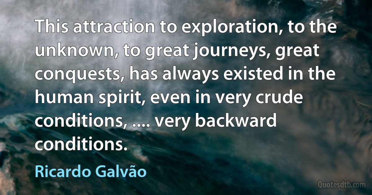 This attraction to exploration, to the unknown, to great journeys, great conquests, has always existed in the human spirit, even in very crude conditions, .... very backward conditions. (Ricardo Galvão)