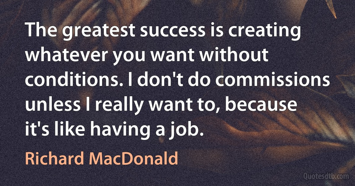 The greatest success is creating whatever you want without conditions. I don't do commissions unless I really want to, because it's like having a job. (Richard MacDonald)