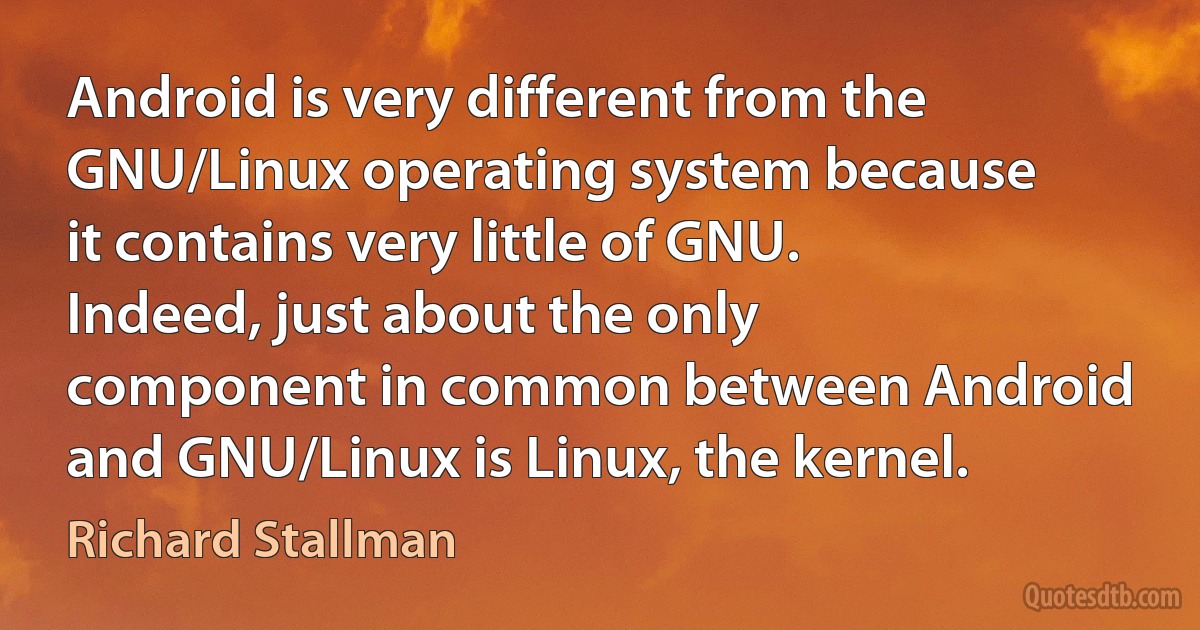 Android is very different from the GNU/Linux operating system because it contains very little of GNU. Indeed, just about the only component in common between Android and GNU/Linux is Linux, the kernel. (Richard Stallman)