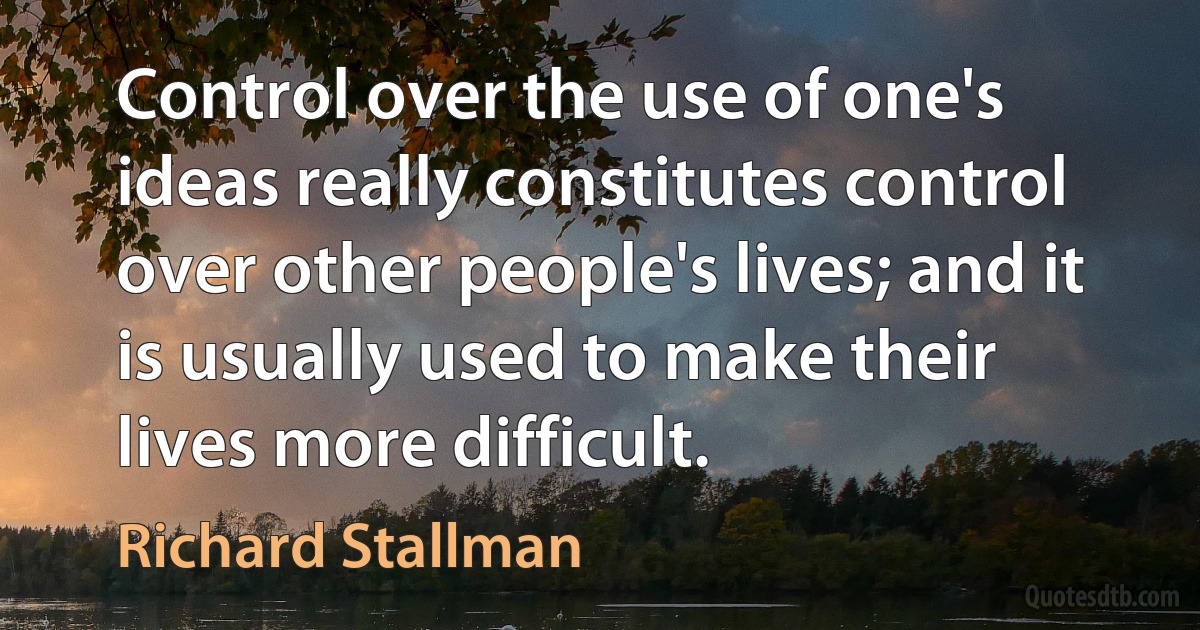 Control over the use of one's ideas really constitutes control over other people's lives; and it is usually used to make their lives more difficult. (Richard Stallman)