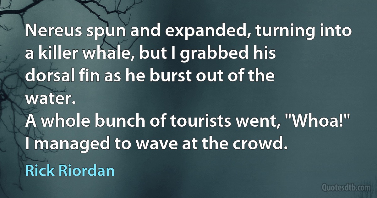 Nereus spun and expanded, turning into a killer whale, but I grabbed his dorsal fin as he burst out of the water.
A whole bunch of tourists went, "Whoa!"
I managed to wave at the crowd. (Rick Riordan)