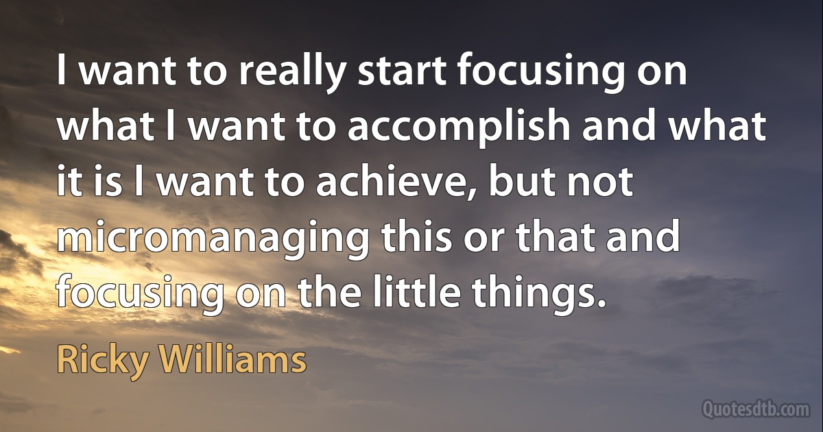 I want to really start focusing on what I want to accomplish and what it is I want to achieve, but not micromanaging this or that and focusing on the little things. (Ricky Williams)