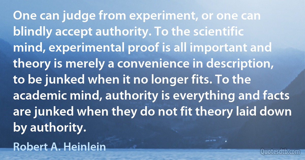 One can judge from experiment, or one can blindly accept authority. To the scientific mind, experimental proof is all important and theory is merely a convenience in description, to be junked when it no longer fits. To the academic mind, authority is everything and facts are junked when they do not fit theory laid down by authority. (Robert A. Heinlein)