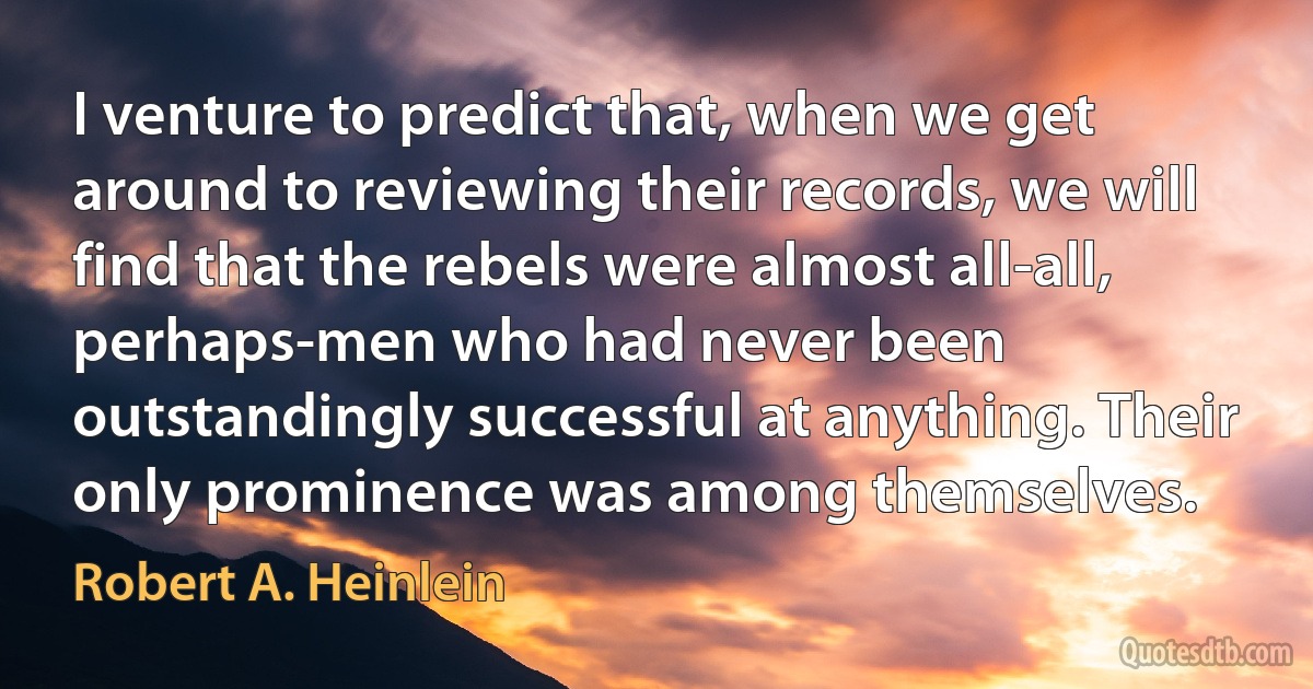 I venture to predict that, when we get around to reviewing their records, we will find that the rebels were almost all-all, perhaps-men who had never been outstandingly successful at anything. Their only prominence was among themselves. (Robert A. Heinlein)