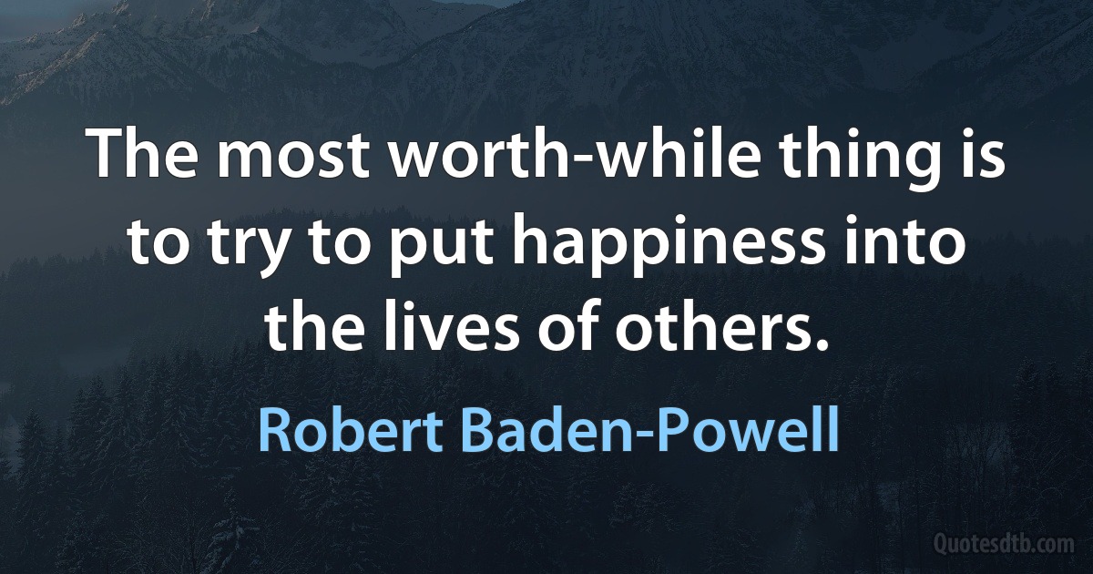 The most worth-while thing is to try to put happiness into the lives of others. (Robert Baden-Powell)