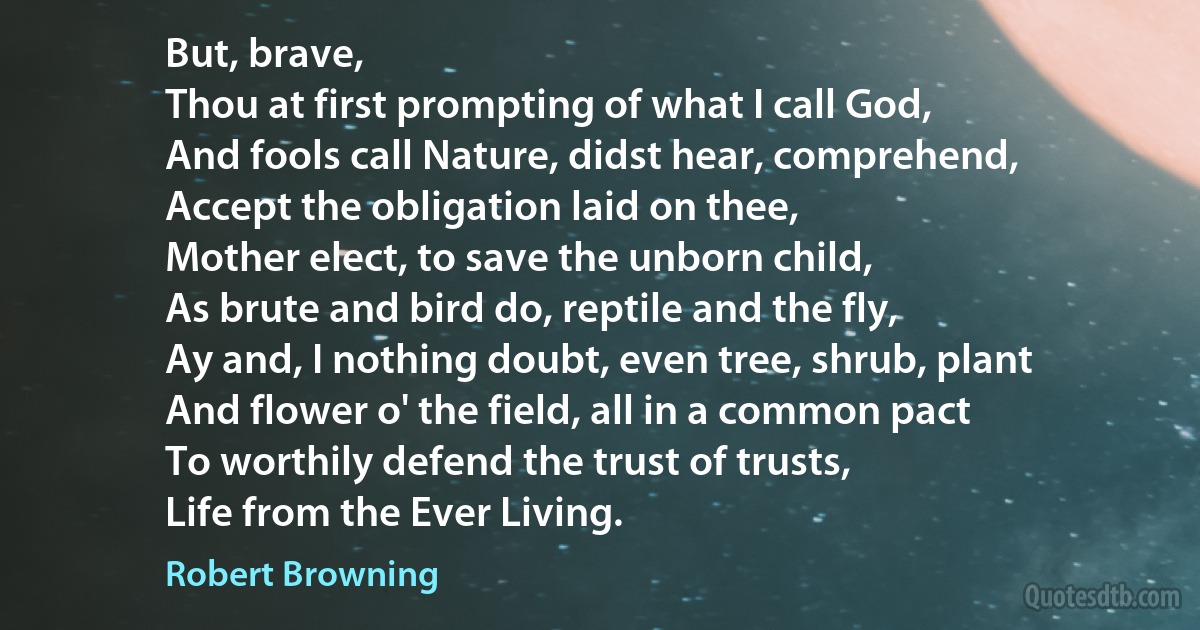 But, brave,
Thou at first prompting of what I call God,
And fools call Nature, didst hear, comprehend,
Accept the obligation laid on thee,
Mother elect, to save the unborn child,
As brute and bird do, reptile and the fly,
Ay and, I nothing doubt, even tree, shrub, plant
And flower o' the field, all in a common pact
To worthily defend the trust of trusts,
Life from the Ever Living. (Robert Browning)