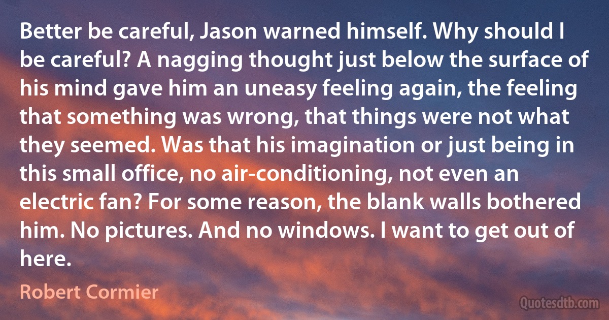 Better be careful, Jason warned himself. Why should I be careful? A nagging thought just below the surface of his mind gave him an uneasy feeling again, the feeling that something was wrong, that things were not what they seemed. Was that his imagination or just being in this small office, no air-conditioning, not even an electric fan? For some reason, the blank walls bothered him. No pictures. And no windows. I want to get out of here. (Robert Cormier)