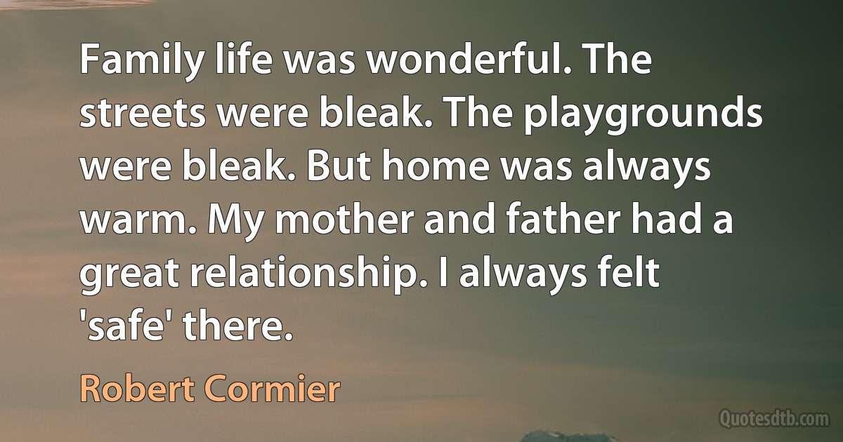 Family life was wonderful. The streets were bleak. The playgrounds were bleak. But home was always warm. My mother and father had a great relationship. I always felt 'safe' there. (Robert Cormier)