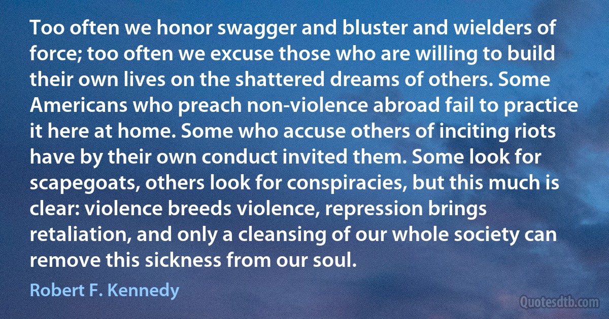 Too often we honor swagger and bluster and wielders of force; too often we excuse those who are willing to build their own lives on the shattered dreams of others. Some Americans who preach non-violence abroad fail to practice it here at home. Some who accuse others of inciting riots have by their own conduct invited them. Some look for scapegoats, others look for conspiracies, but this much is clear: violence breeds violence, repression brings retaliation, and only a cleansing of our whole society can remove this sickness from our soul. (Robert F. Kennedy)