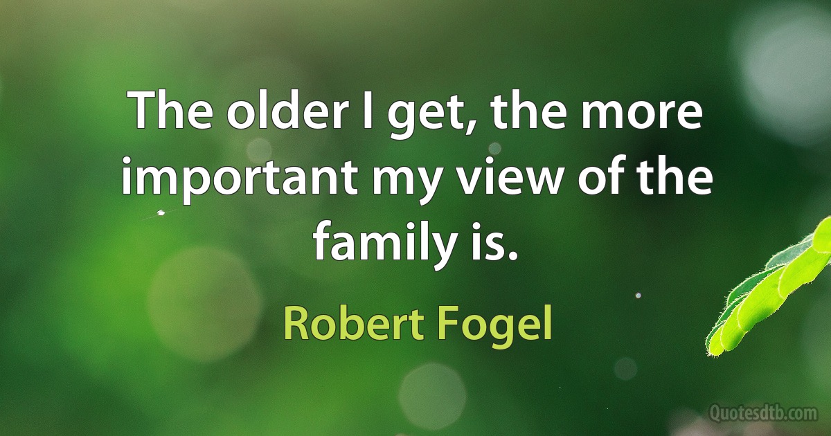 The older I get, the more important my view of the family is. (Robert Fogel)