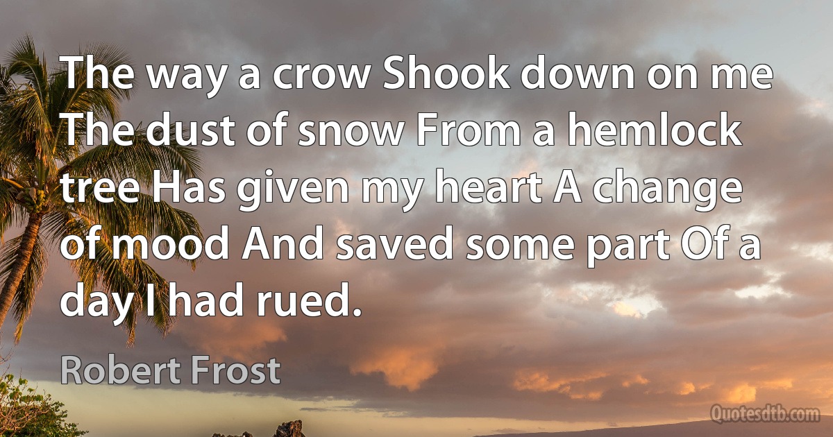 The way a crow Shook down on me The dust of snow From a hemlock tree Has given my heart A change of mood And saved some part Of a day I had rued. (Robert Frost)