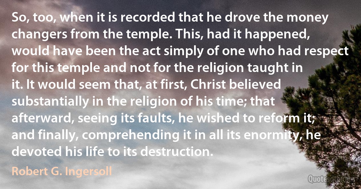 So, too, when it is recorded that he drove the money changers from the temple. This, had it happened, would have been the act simply of one who had respect for this temple and not for the religion taught in it. It would seem that, at first, Christ believed substantially in the religion of his time; that afterward, seeing its faults, he wished to reform it; and finally, comprehending it in all its enormity, he devoted his life to its destruction. (Robert G. Ingersoll)