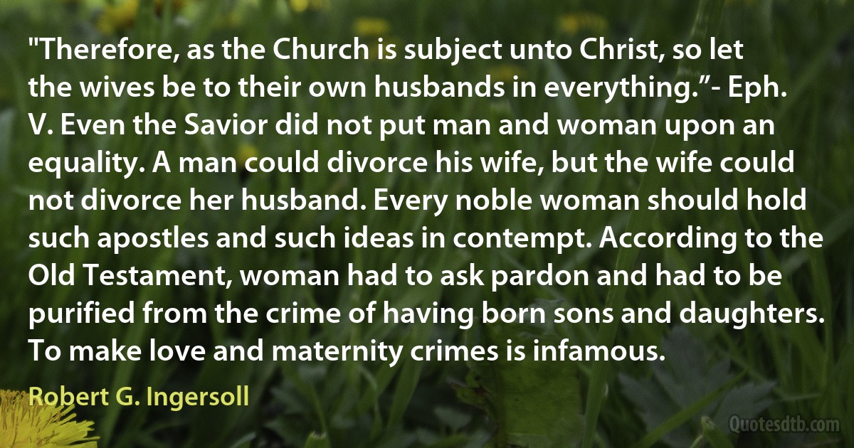 "Therefore, as the Church is subject unto Christ, so let the wives be to their own husbands in everything.”- Eph. V. Even the Savior did not put man and woman upon an equality. A man could divorce his wife, but the wife could not divorce her husband. Every noble woman should hold such apostles and such ideas in contempt. According to the Old Testament, woman had to ask pardon and had to be purified from the crime of having born sons and daughters. To make love and maternity crimes is infamous. (Robert G. Ingersoll)