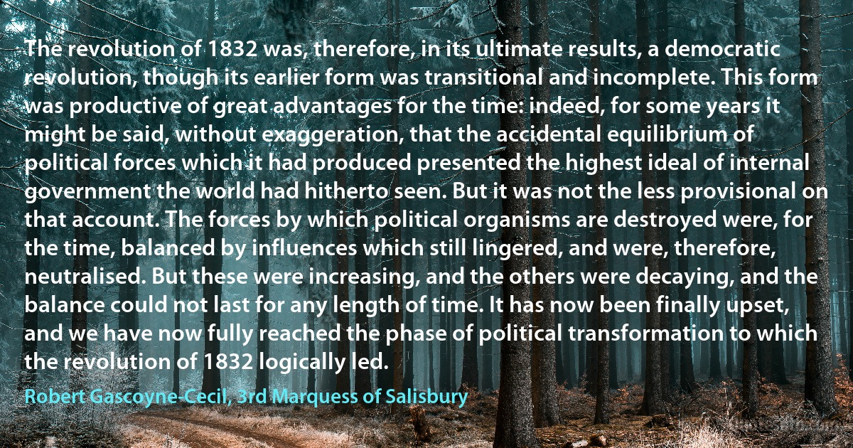 The revolution of 1832 was, therefore, in its ultimate results, a democratic revolution, though its earlier form was transitional and incomplete. This form was productive of great advantages for the time: indeed, for some years it might be said, without exaggeration, that the accidental equilibrium of political forces which it had produced presented the highest ideal of internal government the world had hitherto seen. But it was not the less provisional on that account. The forces by which political organisms are destroyed were, for the time, balanced by influences which still lingered, and were, therefore, neutralised. But these were increasing, and the others were decaying, and the balance could not last for any length of time. It has now been finally upset, and we have now fully reached the phase of political transformation to which the revolution of 1832 logically led. (Robert Gascoyne-Cecil, 3rd Marquess of Salisbury)