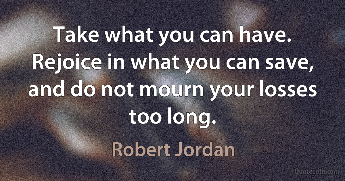 Take what you can have. Rejoice in what you can save, and do not mourn your losses too long. (Robert Jordan)