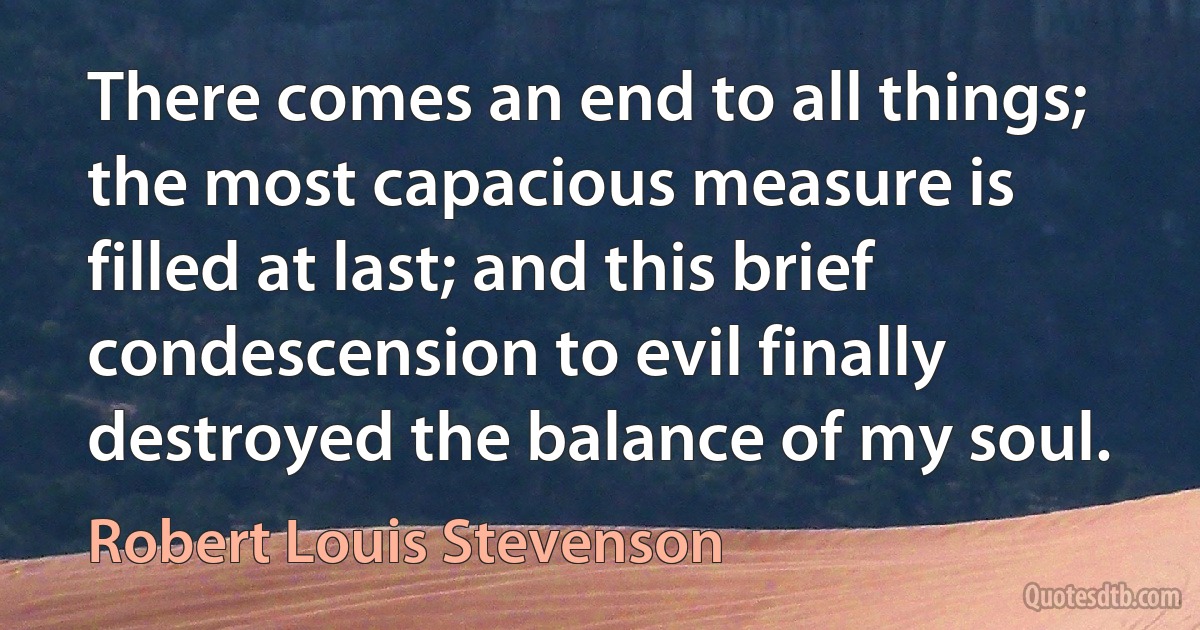 There comes an end to all things; the most capacious measure is filled at last; and this brief condescension to evil finally destroyed the balance of my soul. (Robert Louis Stevenson)