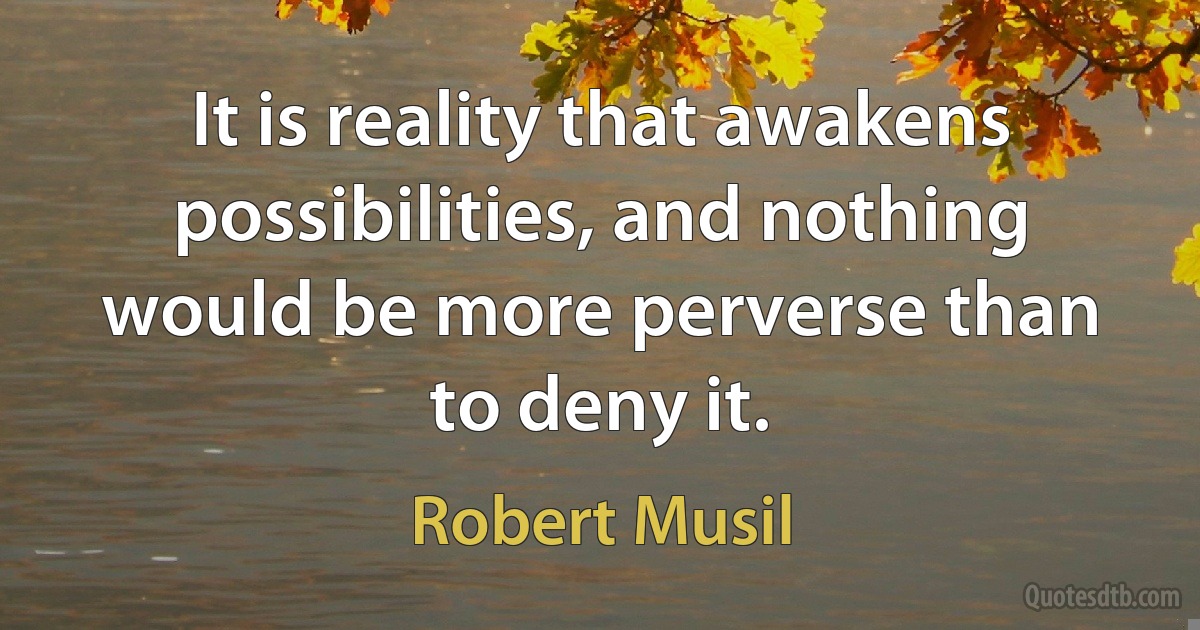 It is reality that awakens possibilities, and nothing would be more perverse than to deny it. (Robert Musil)