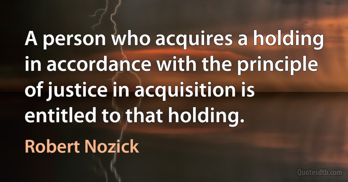 A person who acquires a holding in accordance with the principle of justice in acquisition is entitled to that holding. (Robert Nozick)