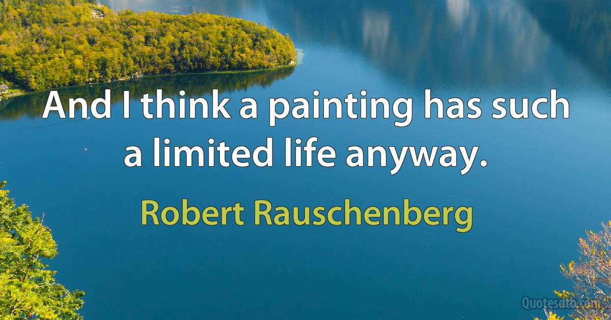 And I think a painting has such a limited life anyway. (Robert Rauschenberg)