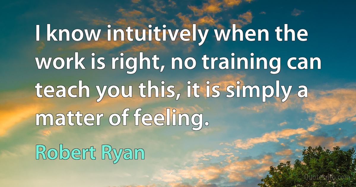 I know intuitively when the work is right, no training can teach you this, it is simply a matter of feeling. (Robert Ryan)