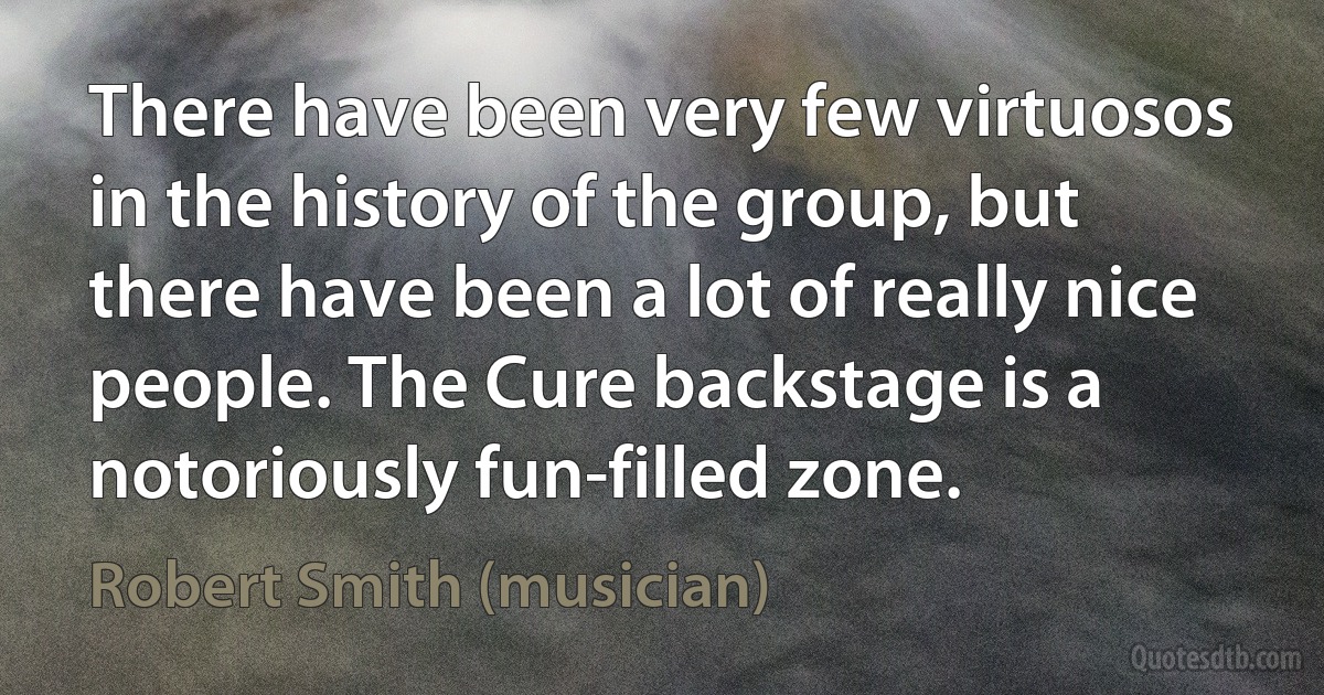 There have been very few virtuosos in the history of the group, but there have been a lot of really nice people. The Cure backstage is a notoriously fun-filled zone. (Robert Smith (musician))