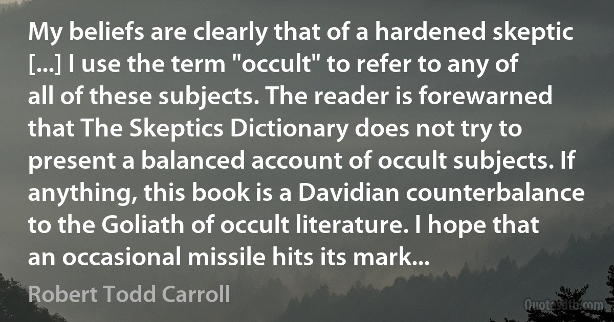 My beliefs are clearly that of a hardened skeptic [...] I use the term "occult" to refer to any of all of these subjects. The reader is forewarned that The Skeptics Dictionary does not try to present a balanced account of occult subjects. If anything, this book is a Davidian counterbalance to the Goliath of occult literature. I hope that an occasional missile hits its mark... (Robert Todd Carroll)