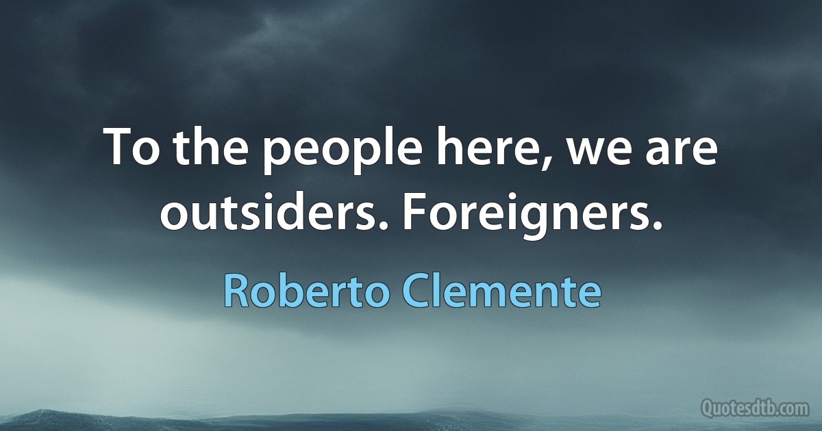 To the people here, we are outsiders. Foreigners. (Roberto Clemente)