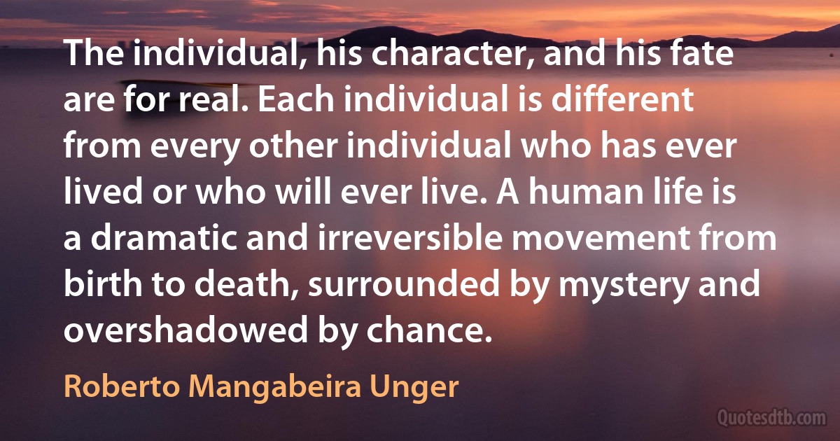 The individual, his character, and his fate are for real. Each individual is different from every other individual who has ever lived or who will ever live. A human life is a dramatic and irreversible movement from birth to death, surrounded by mystery and overshadowed by chance. (Roberto Mangabeira Unger)