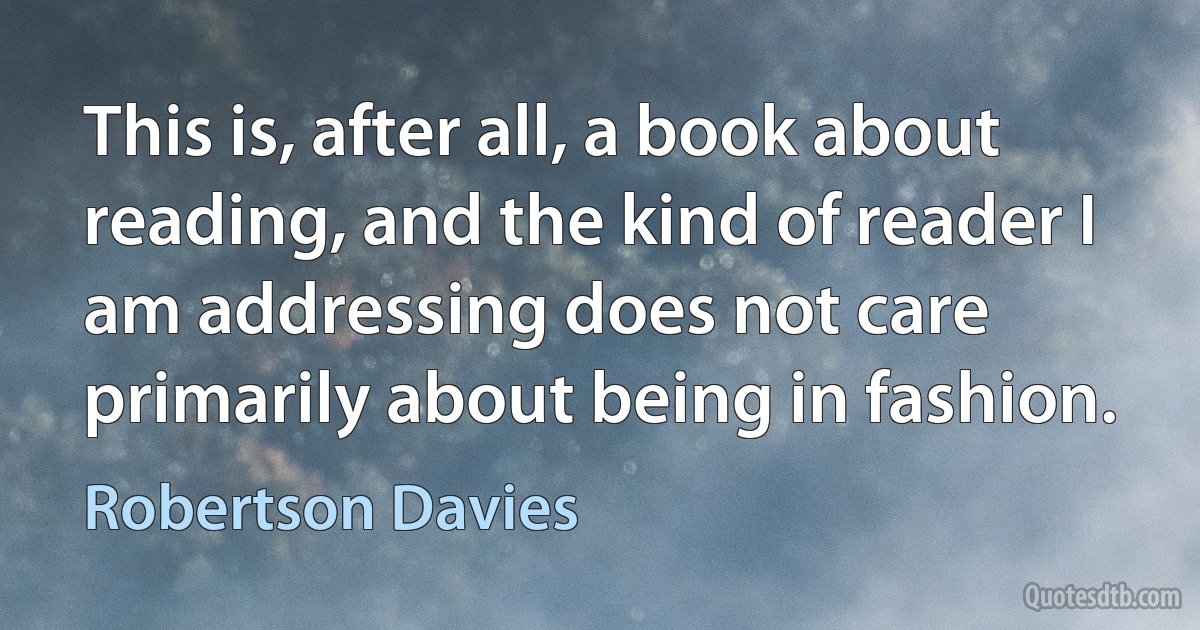 This is, after all, a book about reading, and the kind of reader I am addressing does not care primarily about being in fashion. (Robertson Davies)